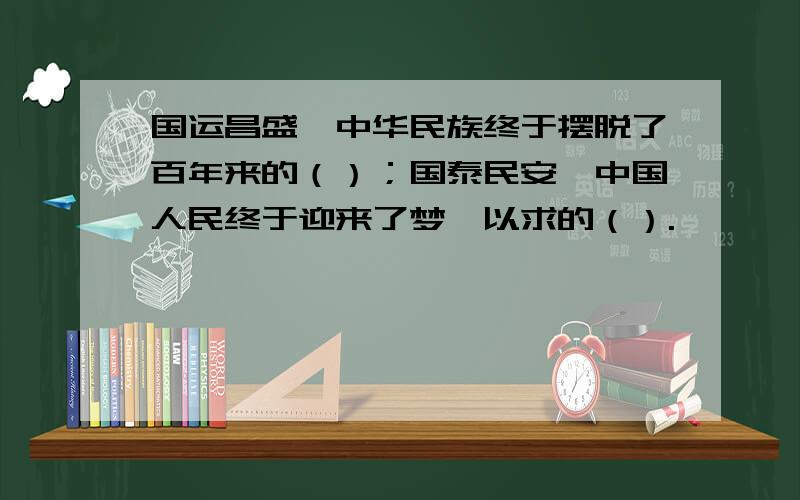 国运昌盛,中华民族终于摆脱了百年来的（）；国泰民安,中国人民终于迎来了梦寐以求的（）.