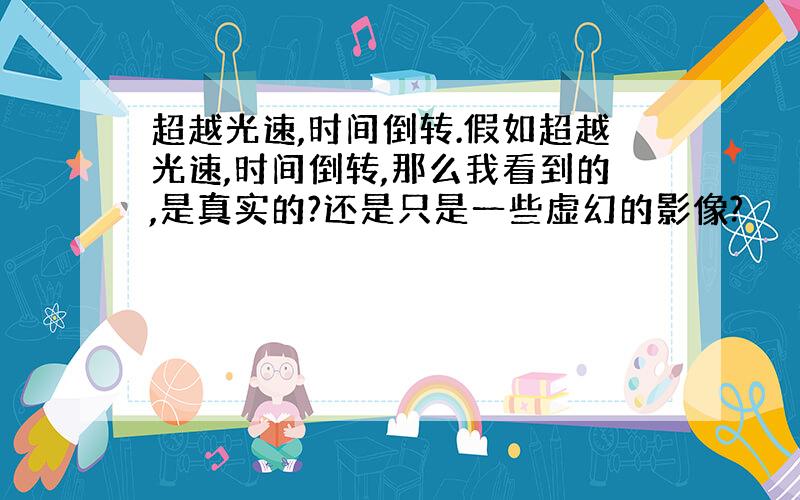 超越光速,时间倒转.假如超越光速,时间倒转,那么我看到的,是真实的?还是只是一些虚幻的影像?