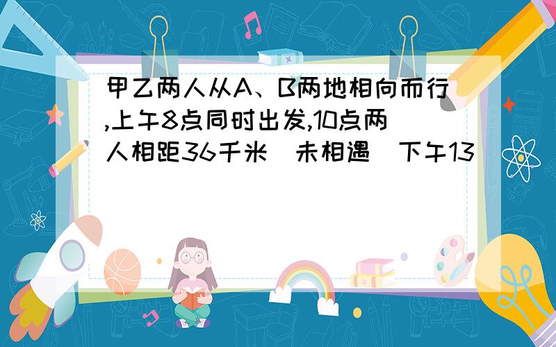 甲乙两人从A、B两地相向而行,上午8点同时出发,10点两人相距36千米(未相遇)下午13