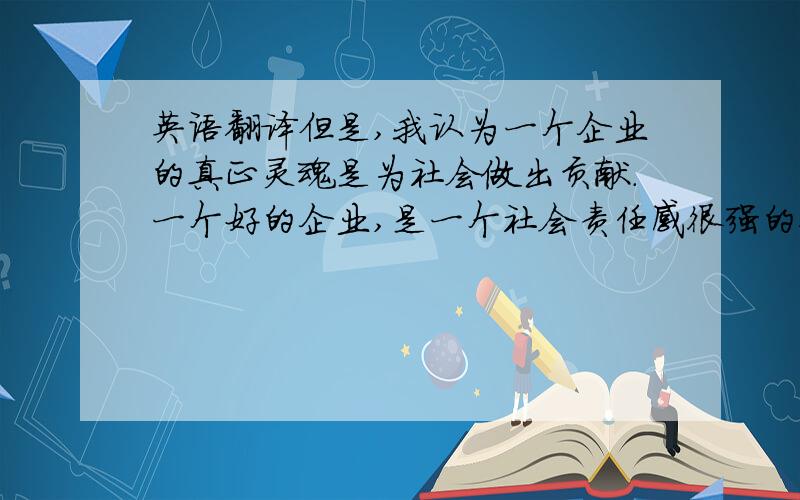 英语翻译但是,我认为一个企业的真正灵魂是为社会做出贡献.一个好的企业,是一个社会责任感很强的企业,但是这与赚钱并不冲突,