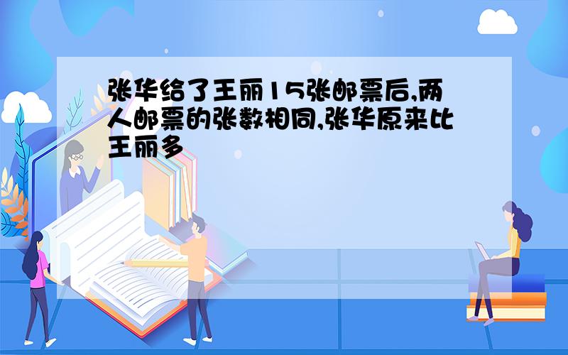 张华给了王丽15张邮票后,两人邮票的张数相同,张华原来比王丽多�