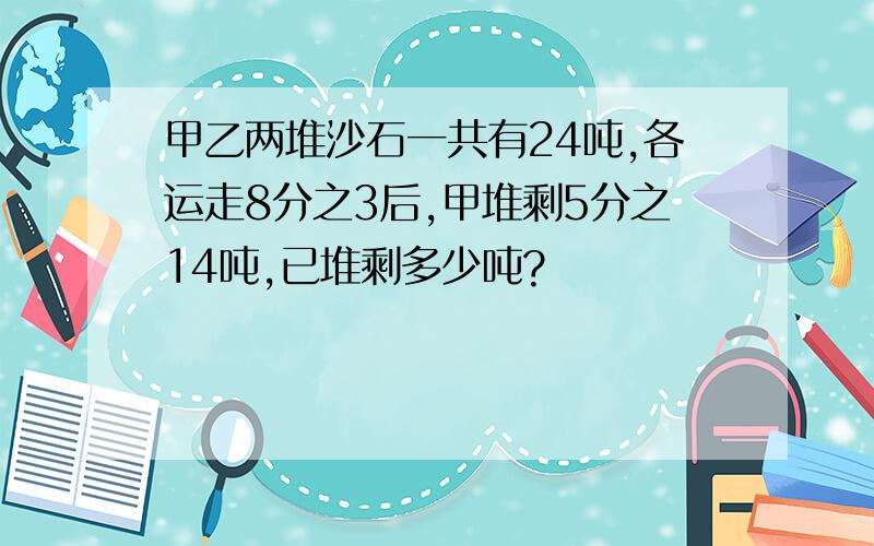 甲乙两堆沙石一共有24吨,各运走8分之3后,甲堆剩5分之14吨,已堆剩多少吨?