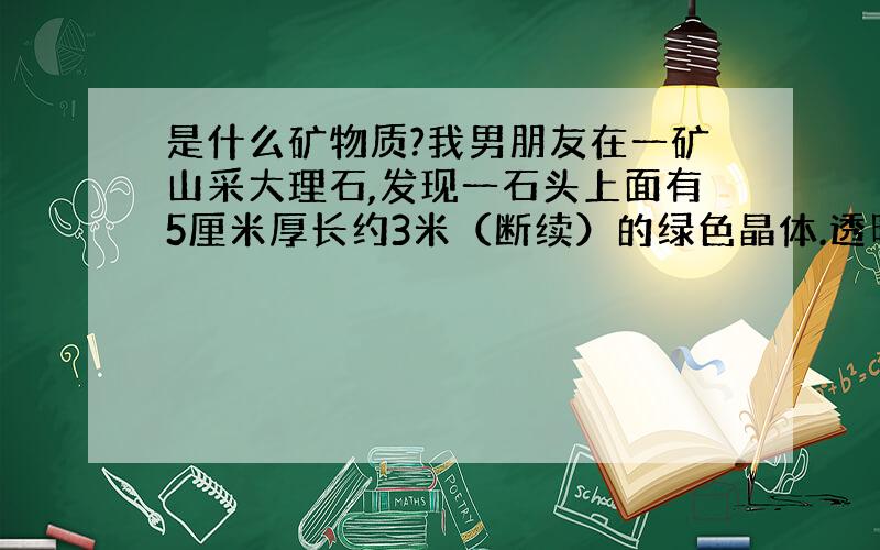 是什么矿物质?我男朋友在一矿山采大理石,发现一石头上面有5厘米厚长约3米（断续）的绿色晶体.透明象玻璃,具体说象喝过啤酒