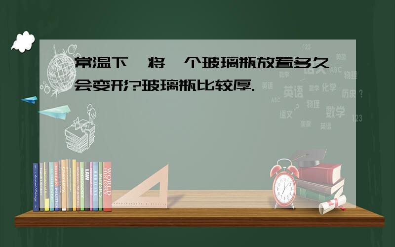 常温下,将一个玻璃瓶放置多久会变形?玻璃瓶比较厚.