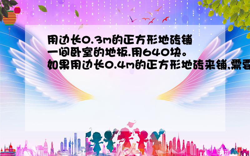 用边长0.3m的正方形地砖铺一间卧室的地板.用640块。如果用边长0.4m的正方形地砖来铺,需要多少块?