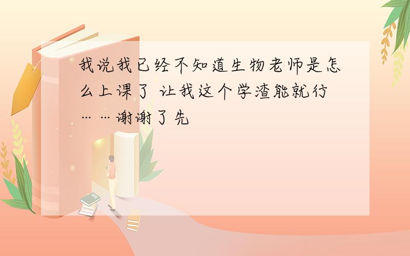 我说我已经不知道生物老师是怎么上课了 让我这个学渣能就行……谢谢了先