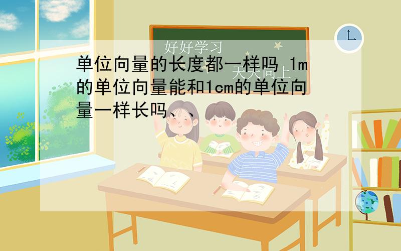 单位向量的长度都一样吗 1m的单位向量能和1cm的单位向量一样长吗、、