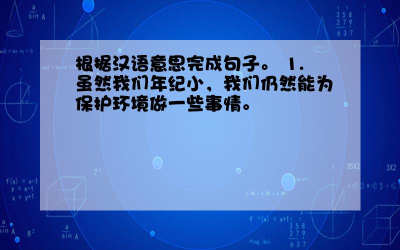 根据汉语意思完成句子。 1.虽然我们年纪小，我们仍然能为保护环境做一些事情。