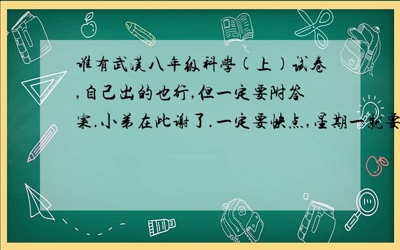 谁有武汉八年级科学(上)试卷,自己出的也行,但一定要附答案.小弟在此谢了.一定要快点,星期一就要交.一旦答案被采用,