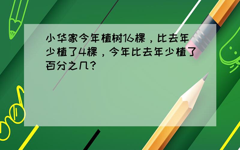 小华家今年植树16棵，比去年少植了4棵，今年比去年少植了百分之几？