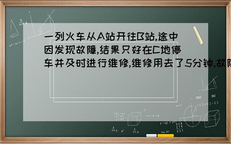 一列火车从A站开往B站,途中因发现故障,结果只好在C地停车并及时进行维修,维修用去了5分钟,故障排除后,火车的速度提高百