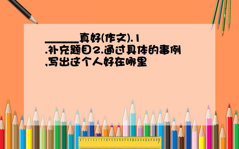 ______真好(作文).1.补充题目2.通过具体的事例,写出这个人好在哪里