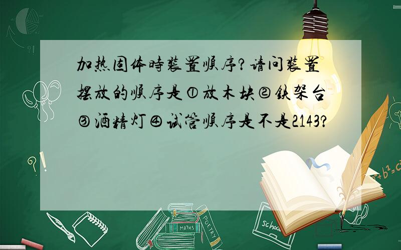 加热固体时装置顺序?请问装置摆放的顺序是①放木块②铁架台③酒精灯④试管顺序是不是2143?