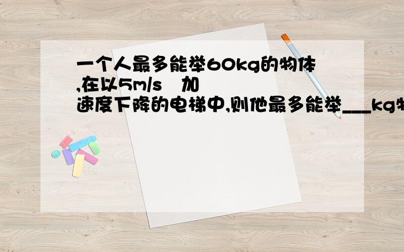 一个人最多能举60kg的物体,在以5m/s²加速度下降的电梯中,则他最多能举___kg物体,如果在电梯内,他最