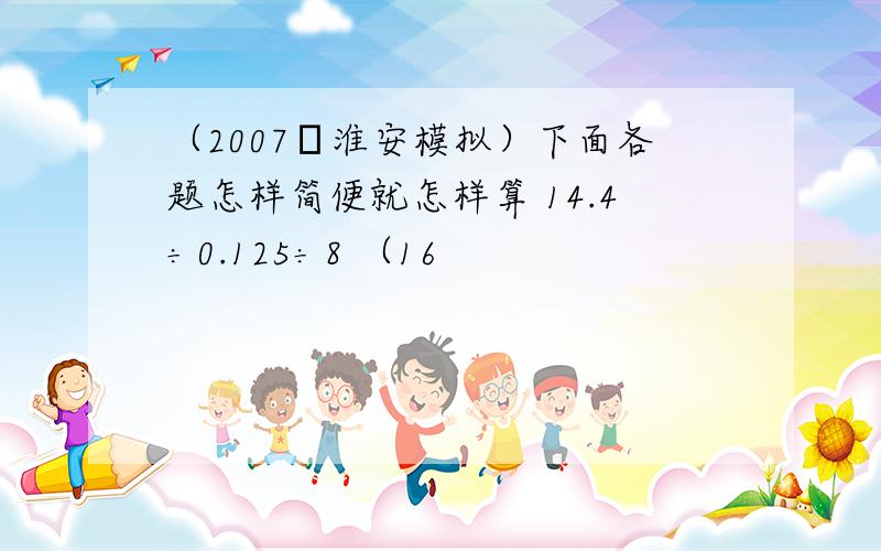 （2007•淮安模拟）下面各题怎样简便就怎样算 14.4÷0.125÷8 （16