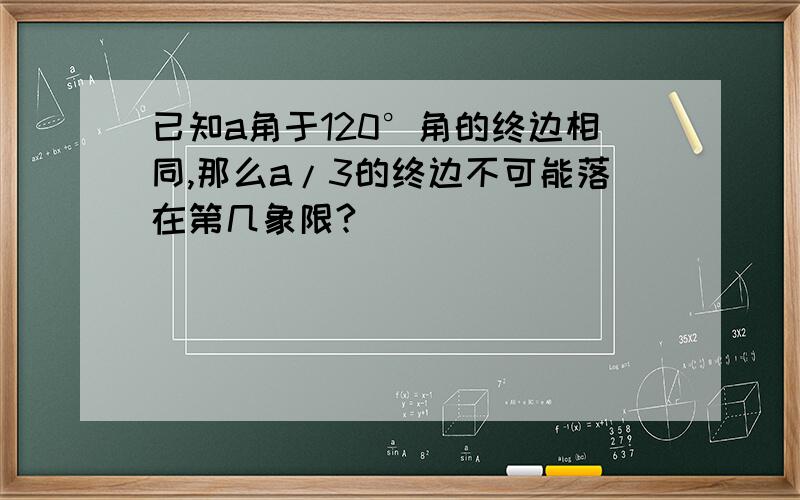 已知a角于120°角的终边相同,那么a/3的终边不可能落在第几象限?