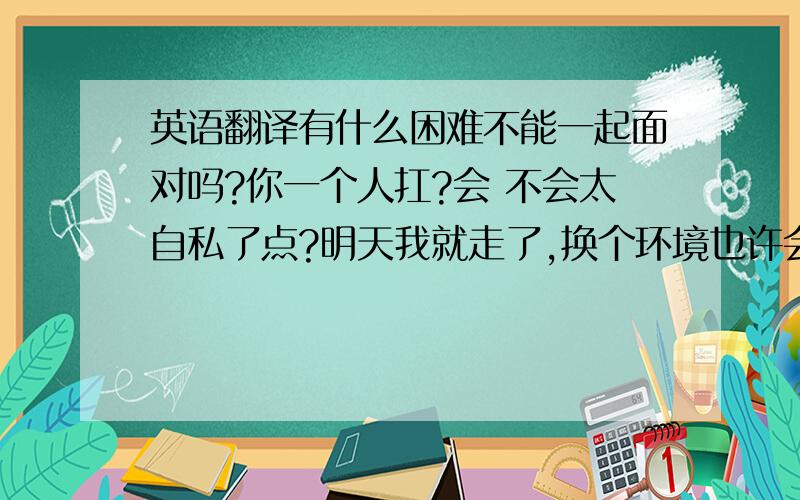 英语翻译有什么困难不能一起面对吗?你一个人扛?会 不会太自私了点?明天我就走了,换个环境也许会对自己好些吧...至少不会