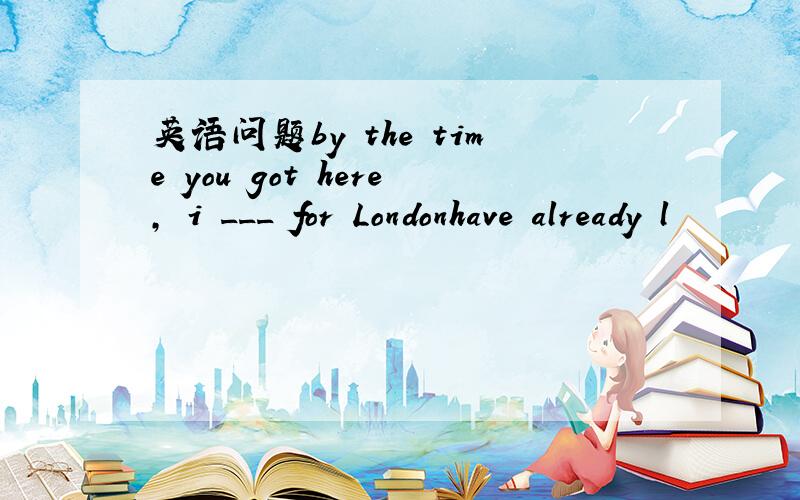 英语问题by the time you got here, i ___ for Londonhave already l