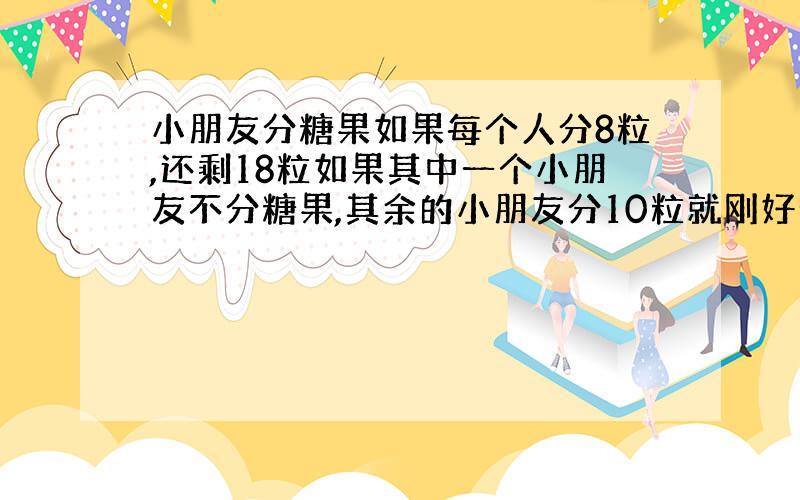 小朋友分糖果如果每个人分8粒,还剩18粒如果其中一个小朋友不分糖果,其余的小朋友分10粒就刚好分完,有