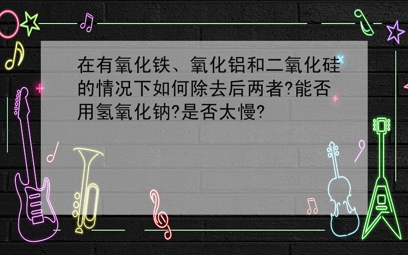 在有氧化铁、氧化铝和二氧化硅的情况下如何除去后两者?能否用氢氧化钠?是否太慢?