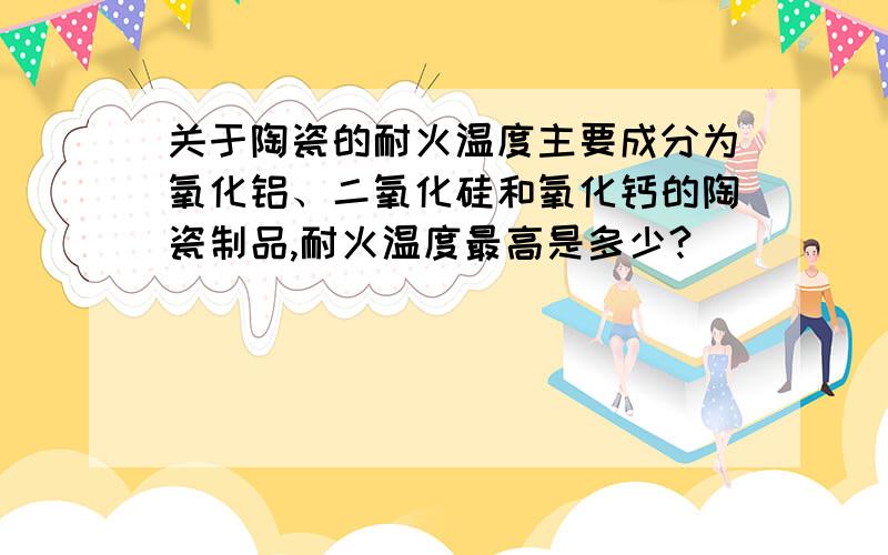 关于陶瓷的耐火温度主要成分为氧化铝、二氧化硅和氧化钙的陶瓷制品,耐火温度最高是多少?