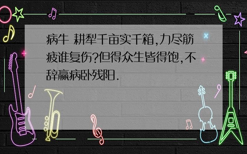 病牛 耕犁千亩实千箱,力尽筋疲谁复伤?但得众生皆得饱,不辞赢病卧残阳.