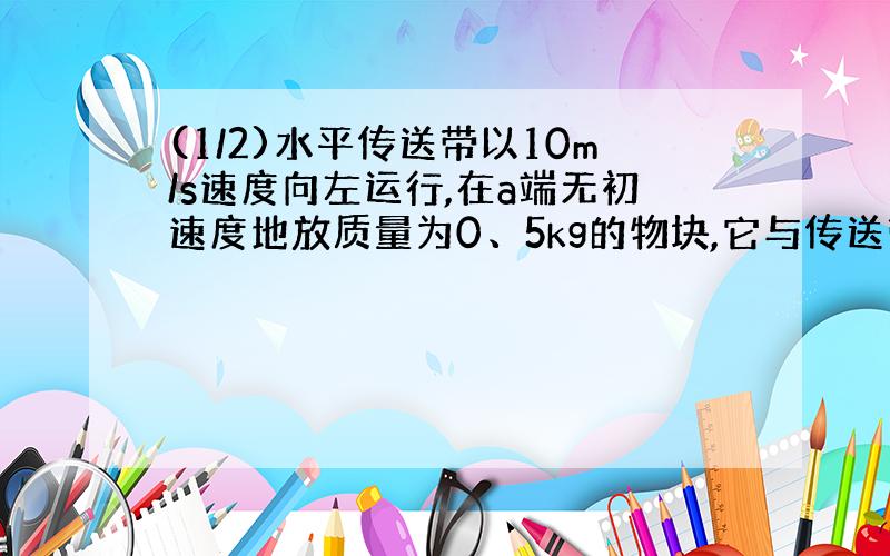 (1/2)水平传送带以10m/s速度向左运行,在a端无初速度地放质量为0、5kg的物块,它与传送带之间的动摩擦...