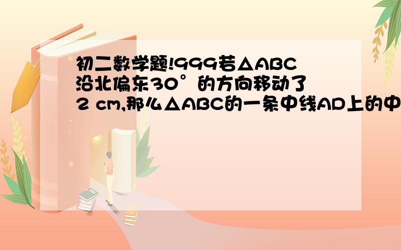 初二数学题!999若△ABC沿北偏东30°的方向移动了 2 cm,那么△ABC的一条中线AD上的中点P沿____方向,移