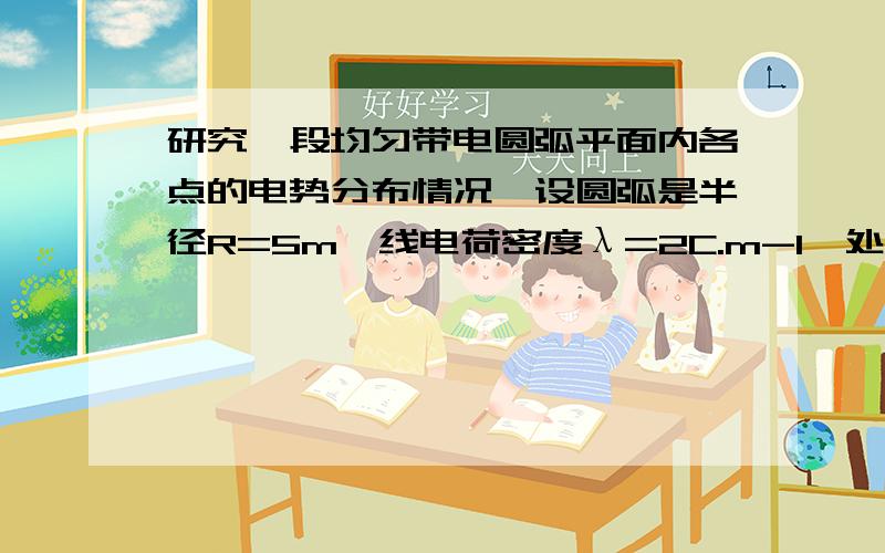 研究一段均匀带电圆弧平面内各点的电势分布情况,设圆弧是半径R=5m、线电荷密度λ=2C.m-1、处于第一象限内