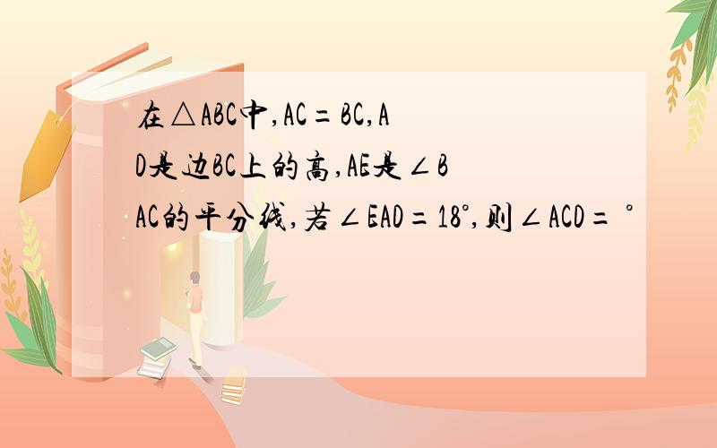 在△ABC中,AC=BC,AD是边BC上的高,AE是∠BAC的平分线,若∠EAD=18°,则∠ACD= °