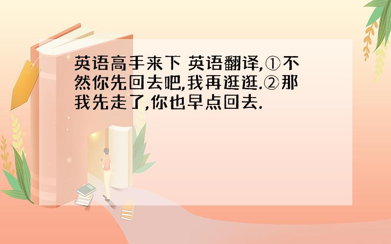 英语高手来下 英语翻译,①不然你先回去吧,我再逛逛.②那我先走了,你也早点回去.