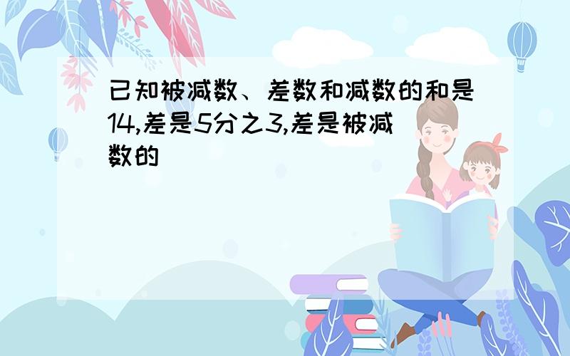 已知被减数、差数和减数的和是14,差是5分之3,差是被减数的（ ）