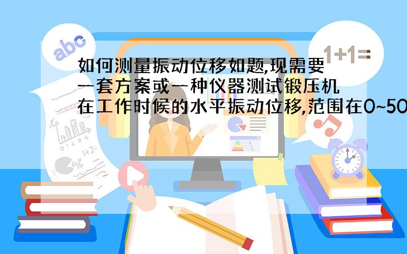 如何测量振动位移如题,现需要一套方案或一种仪器测试锻压机在工作时候的水平振动位移,范围在0~50mm之间,需要测出最大的