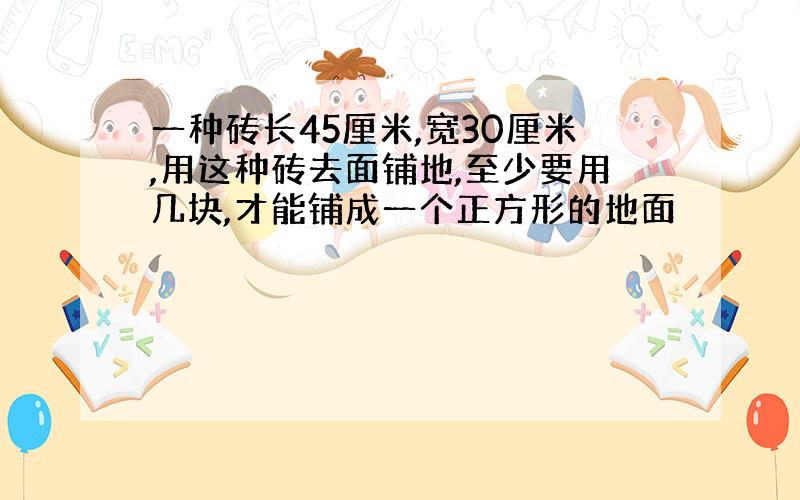 一种砖长45厘米,宽30厘米,用这种砖去面铺地,至少要用几块,才能铺成一个正方形的地面