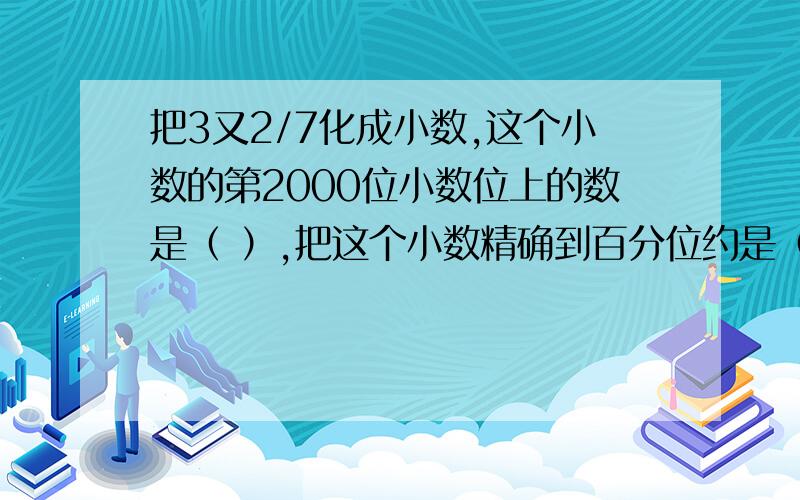 把3又2/7化成小数,这个小数的第2000位小数位上的数是（ ）,把这个小数精确到百分位约是（ ）.