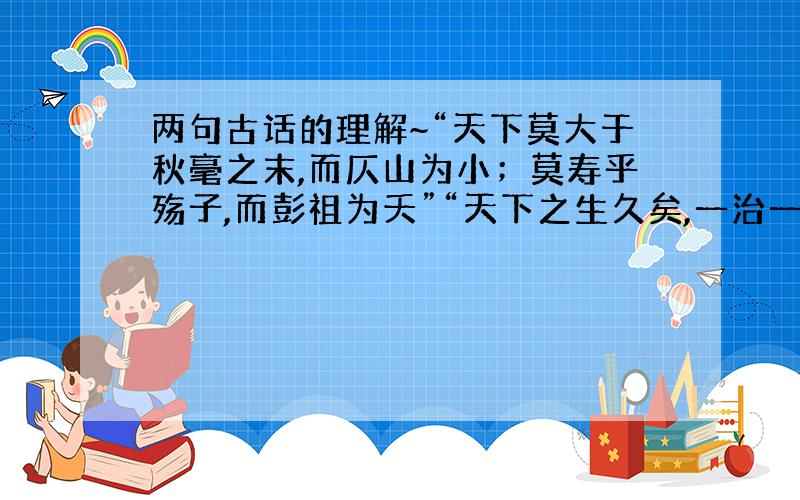 两句古话的理解~“天下莫大于秋毫之末,而仄山为小；莫寿乎殇子,而彭祖为夭”“天下之生久矣,一治一乱”2 请用马哲对其分析