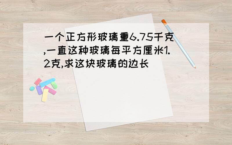 一个正方形玻璃重6.75千克,一直这种玻璃每平方厘米1.2克,求这块玻璃的边长