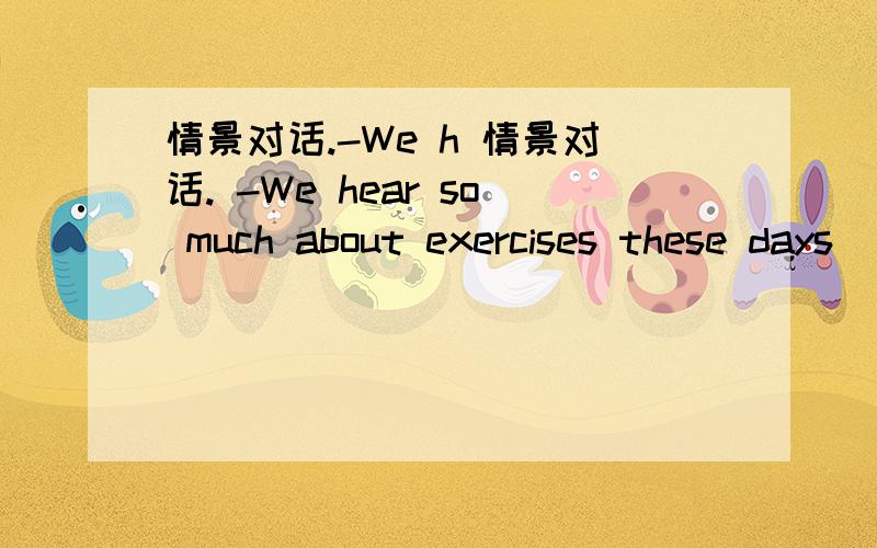 情景对话.-We h 情景对话. -We hear so much about exercises these days