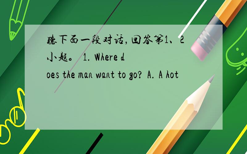 听下面一段对话，回答第1、2小题。 1. Where does the man want to go? A. A hot