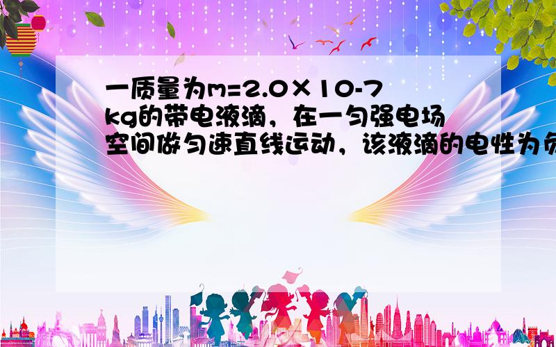 一质量为m=2.0×10-7kg的带电液滴，在一匀强电场空间做匀速直线运动，该液滴的电性为负，其电荷量为5.0×1012