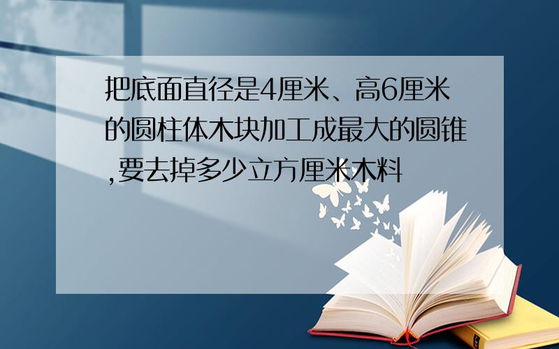 把底面直径是4厘米、高6厘米的圆柱体木块加工成最大的圆锥,要去掉多少立方厘米木料