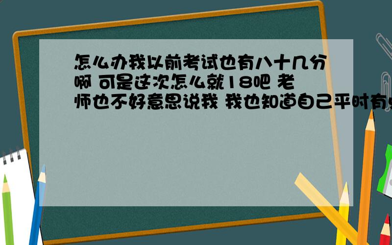 怎么办我以前考试也有八十几分啊 可是这次怎么就18吧 老师也不好意思说我 我也知道自己平时有点懒 老师在班上没点我的名字