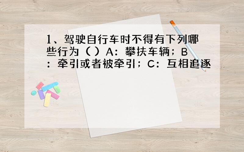 1、驾驶自行车时不得有下列哪些行为（ ）A：攀扶车辆；B：牵引或者被牵引；C：互相追逐