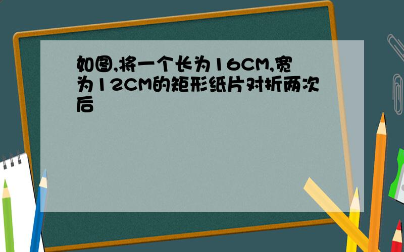 如图,将一个长为16CM,宽为12CM的矩形纸片对折两次后