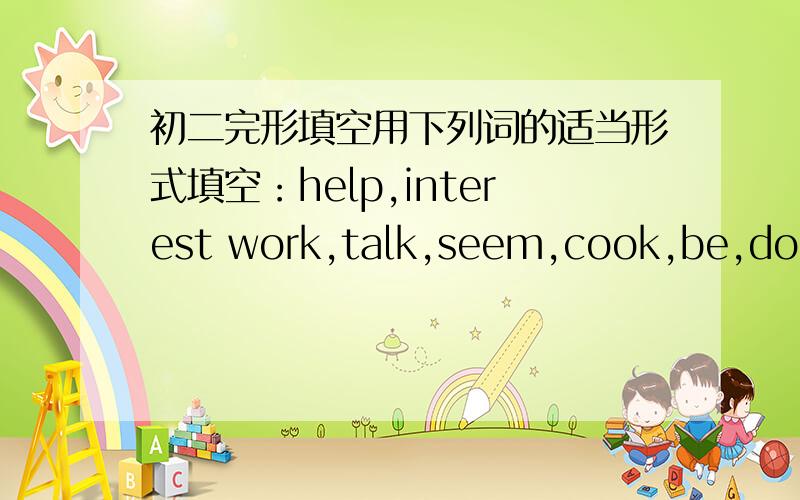 初二完形填空用下列词的适当形式填空：help,interest work,talk,seem,cook,be,do,ea