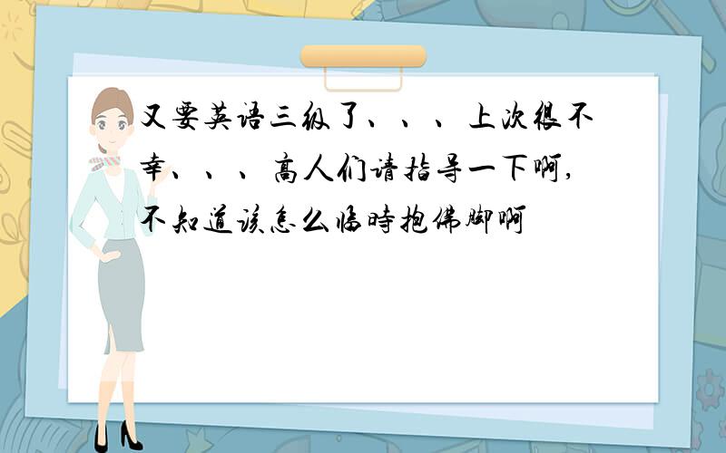 又要英语三级了、、、上次很不幸、、、高人们请指导一下啊,不知道该怎么临时抱佛脚啊