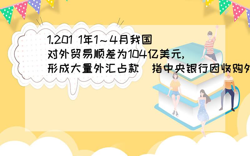 1.201 1年1～4月我国对外贸易顺差为104亿美元,形成大量外汇占款(指中央银行因收购外汇而投放的等值本币),加大了