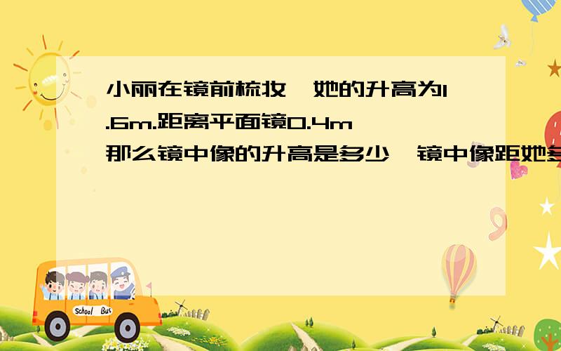 小丽在镜前梳妆,她的升高为1.6m.距离平面镜0.4m,那么镜中像的升高是多少,镜中像距她多少米