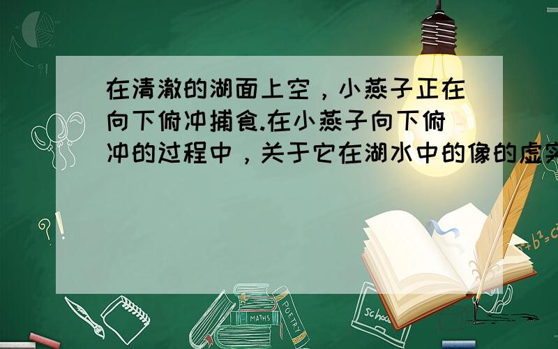 在清澈的湖面上空，小燕子正在向下俯冲捕食.在小燕子向下俯冲的过程中，关于它在湖水中的像的虚实.它和像之间的距离，正确的说