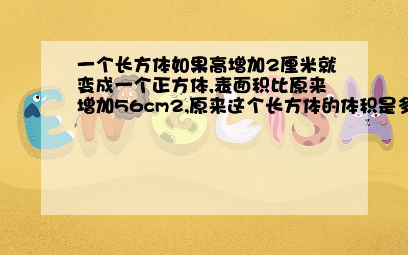 一个长方体如果高增加2厘米就变成一个正方体,表面积比原来增加56cm2,原来这个长方体的体积是多少cm3?